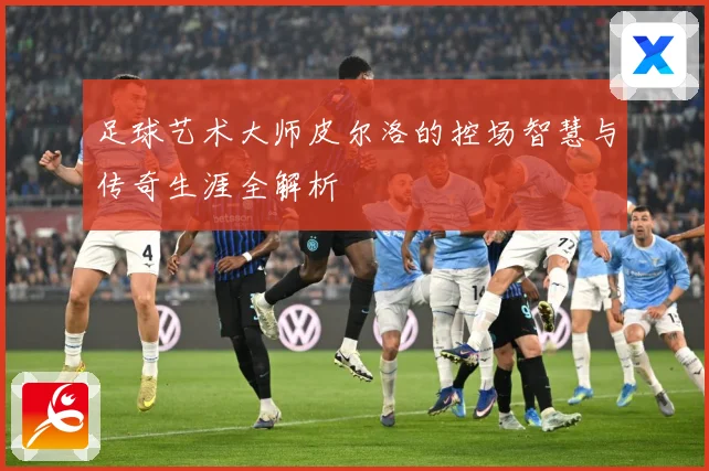 足球艺术大师皮尔洛的控场智慧与传奇生涯全解析