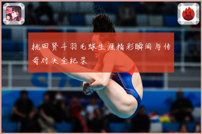 桃田贤斗羽毛球生涯精彩瞬间与传奇对决全纪录