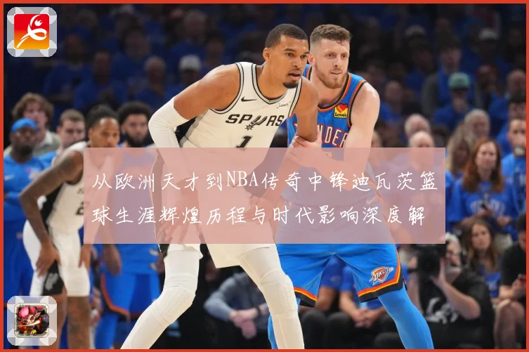 从欧洲天才到NBA传奇中锋迪瓦茨篮球生涯辉煌历程与时代影响深度解析