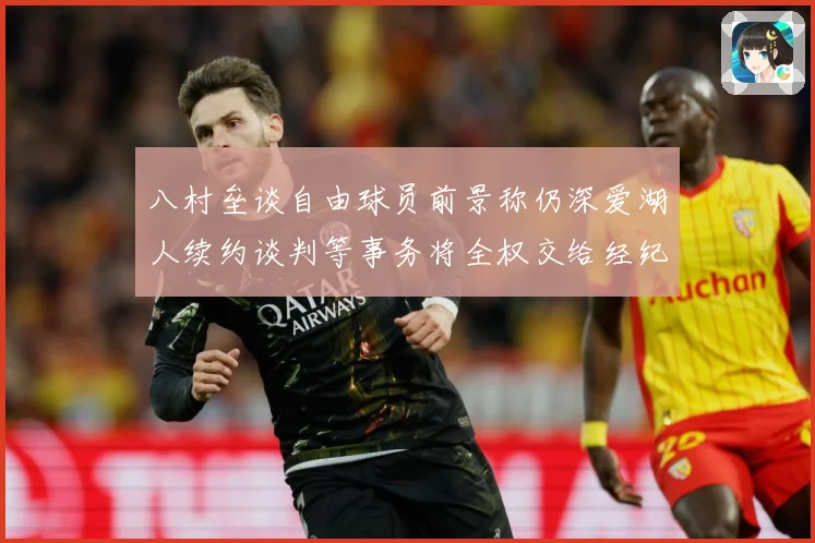 八村垒谈自由球员前景称仍深爱湖人续约谈判等事务将全权交给经纪战术观察